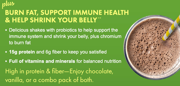 plus BURN FAT, SUPPORT IMMUNE HEALTH  & HELP SHRINK YOUR BELLY** Delicious shakes with probiotics to help support the immune system and shrink your belly, plus chromium to burn fat 15g protein and 6g fiber to keep you satisfied Full of vitamins and minerals for balanced nutrition HIGH IN PROTEIN & FIBER - ENJOY CHOCOLATE, VANILLA, OR A COMBO PACK OF BOTH
