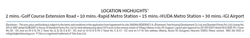 LOCATION HIGHLIGHTS^ Golf Course Extension Road • 10 mins.-Rapid Metro Station • 15 mins.-HUDA Metro Station • 30 mins.-IGI Airport Disclaimer :- The area, price, and booking is subject to the terms and conditions in the application form/agreement for sale. RAISINA RESIDENCY: A JD between Tata Housing Development Co. Ltd. and Standard Farms Pvt. Ltd. License No. 201 of 2007 dated 06.08.2007 in favour of Standard Farms Pvt. Ltd. for land admeasuring about 11.73 acres in the revenue estate of Village Ullawas in Sec 59, Gurgaon. Layout plan approval no. ZP-297/12679 dated 09.12.2009. Ph 1 Tower No. B1 - OC recd on 29-3-12, Ph 2 Tower No. A, B, D1, E & E1 - OC recd on 12-12-13 & Ph 3 Tower No. C & C1 - OC recd on 1-7-14. Site address: Ullawas, ​Sector 59, Gurugram, Haryana 122002. Please contact 1800 266 5022 or mktginfo@tatahousing.com. ® Tata is a registered trademark of Tata Sons Ltd.